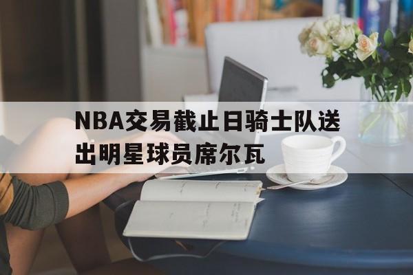 DB彩票平台-包含NBA交易截止日骑士队送出明星球员席尔瓦的词条